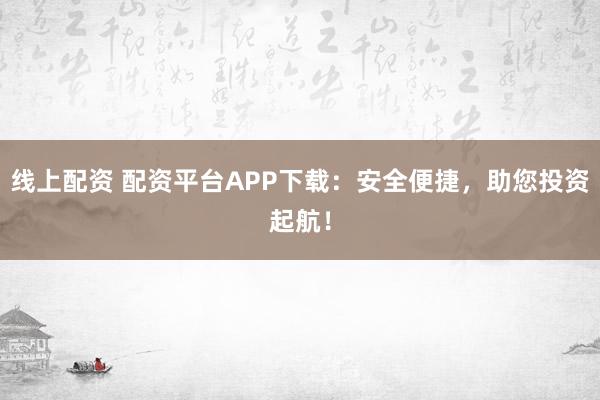 线上配资 配资平台APP下载：安全便捷，助您投资起航！