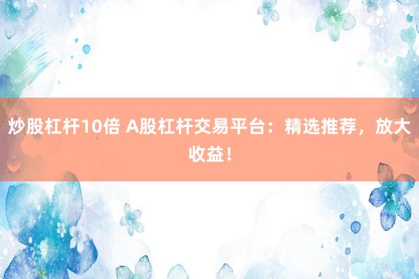 炒股杠杆10倍 A股杠杆交易平台：精选推荐，放大收益！