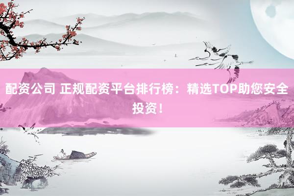 配资公司 正规配资平台排行榜：精选TOP助您安全投资！