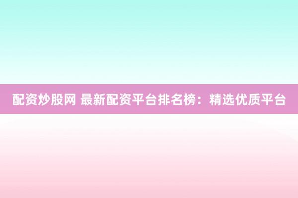 配资炒股网 最新配资平台排名榜：精选优质平台