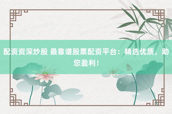 配资资深炒股 最靠谱股票配资平台：精选优质，助您盈利！