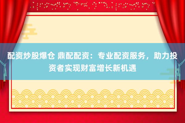 配资炒股爆仓 鼎配配资：专业配资服务，助力投资者实现财富增长新机遇