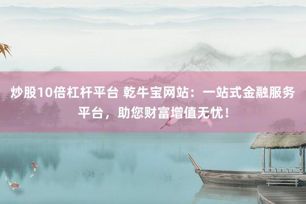 炒股10倍杠杆平台 乾牛宝网站：一站式金融服务平台，助您财富增值无忧！