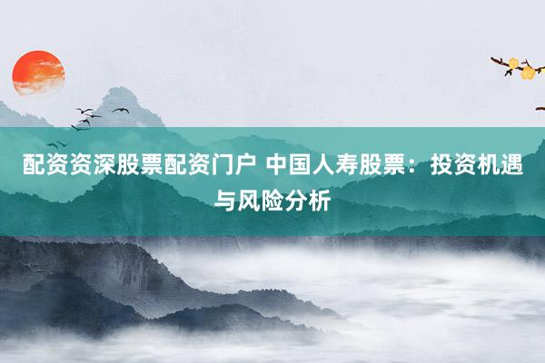 配资资深股票配资门户 中国人寿股票：投资机遇与风险分析
