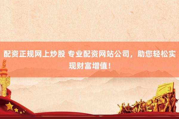 配资正规网上炒股 专业配资网站公司，助您轻松实现财富增值！