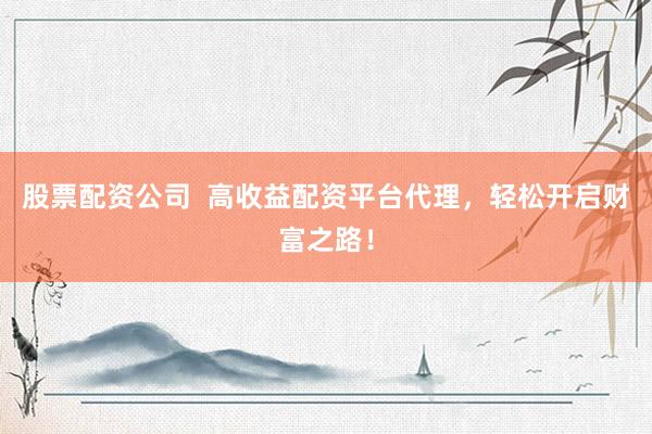 股票配资公司  高收益配资平台代理，轻松开启财富之路！