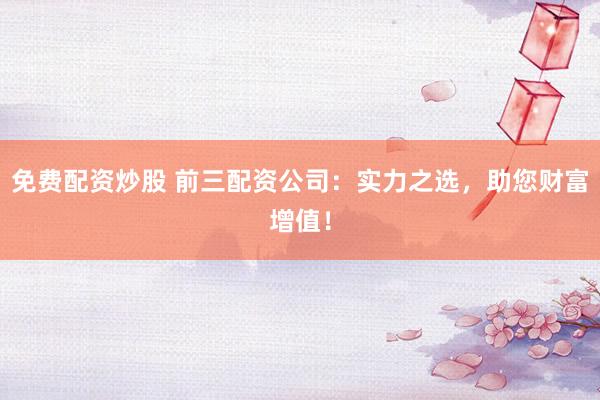 免费配资炒股 前三配资公司：实力之选，助您财富增值！