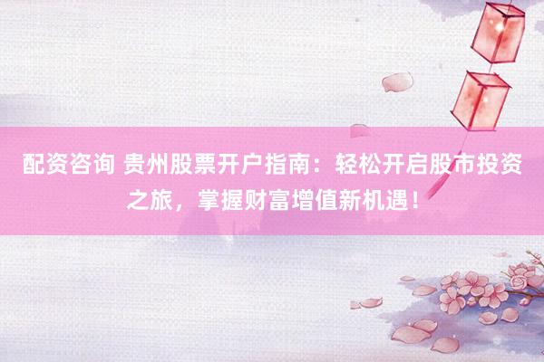 配资咨询 贵州股票开户指南：轻松开启股市投资之旅，掌握财富增值新机遇！
