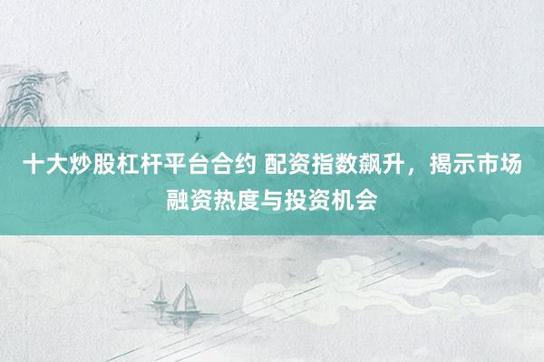 十大炒股杠杆平台合约 配资指数飙升，揭示市场融资热度与投资机会
