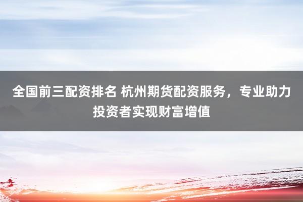 全国前三配资排名 杭州期货配资服务，专业助力投资者实现财富增值