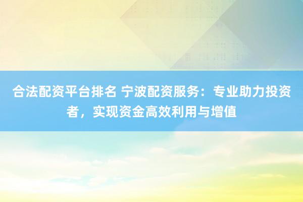合法配资平台排名 宁波配资服务：专业助力投资者，实现资金高效利用与增值