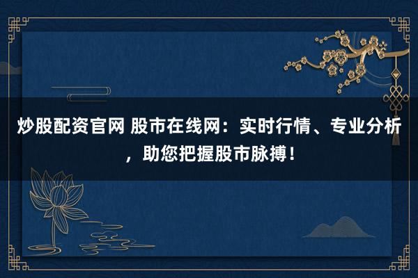 炒股配资官网 股市在线网：实时行情、专业分析，助您把握股市脉搏！