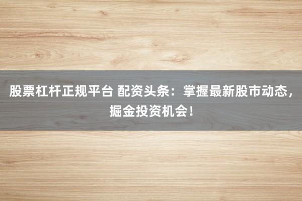 股票杠杆正规平台 配资头条：掌握最新股市动态，掘金投资机会！