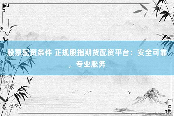 股票配资条件 正规股指期货配资平台：安全可靠，专业服务