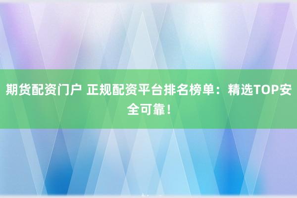 期货配资门户 正规配资平台排名榜单：精选TOP安全可靠！