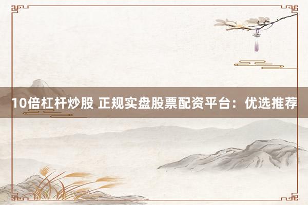 10倍杠杆炒股 正规实盘股票配资平台：优选推荐