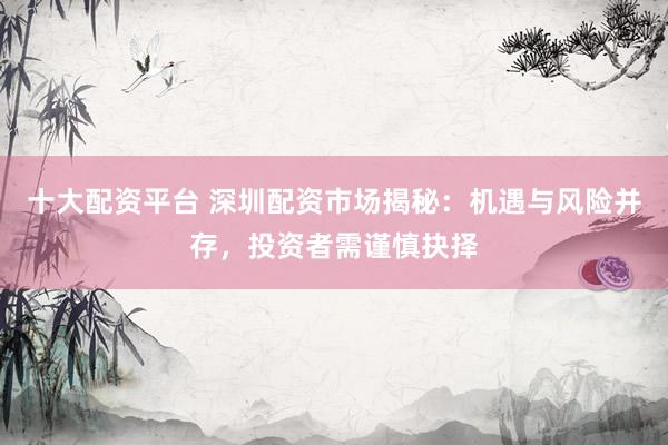 十大配资平台 深圳配资市场揭秘：机遇与风险并存，投资者需谨慎抉择
