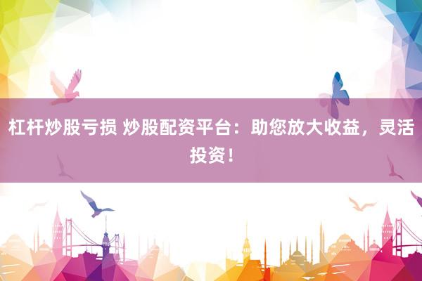 杠杆炒股亏损 炒股配资平台：助您放大收益，灵活投资！