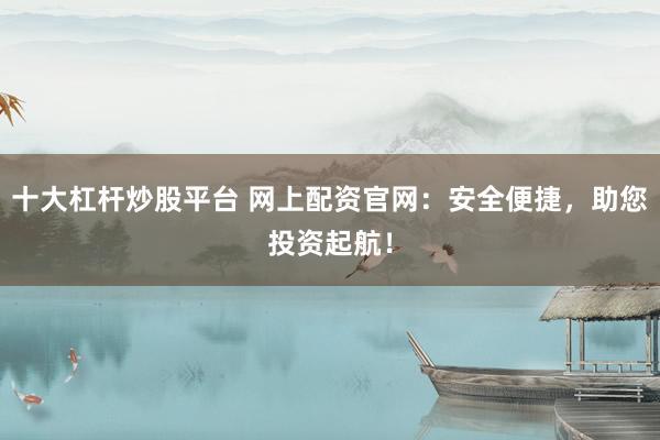 十大杠杆炒股平台 网上配资官网：安全便捷，助您投资起航！