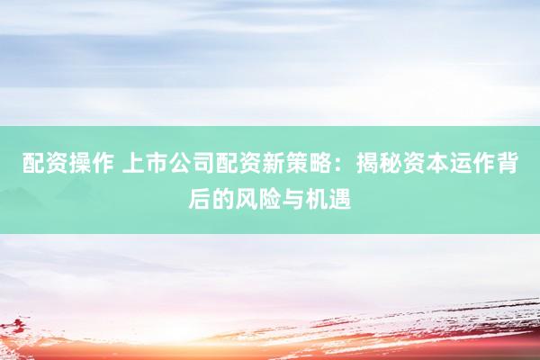 配资操作 上市公司配资新策略：揭秘资本运作背后的风险与机遇