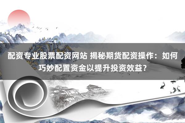 配资专业股票配资网站 揭秘期货配资操作：如何巧妙配置资金以提升投资效益？