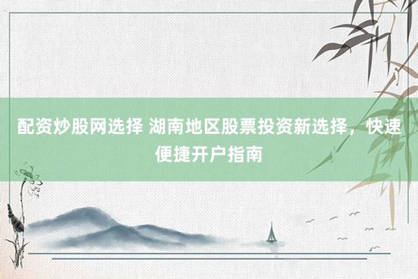 配资炒股网选择 湖南地区股票投资新选择，快速便捷开户指南