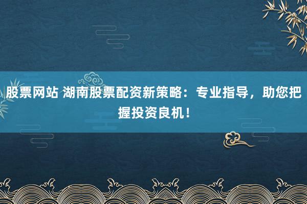 股票网站 湖南股票配资新策略：专业指导，助您把握投资良机！