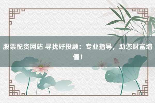 股票配资网站 寻找好投顾：专业指导，助您财富增值！