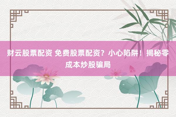 财云股票配资 免费股票配资？小心陷阱！揭秘零成本炒股骗局