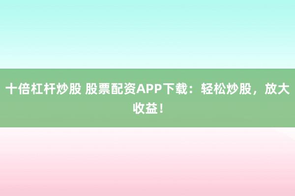 十倍杠杆炒股 股票配资APP下载：轻松炒股，放大收益！