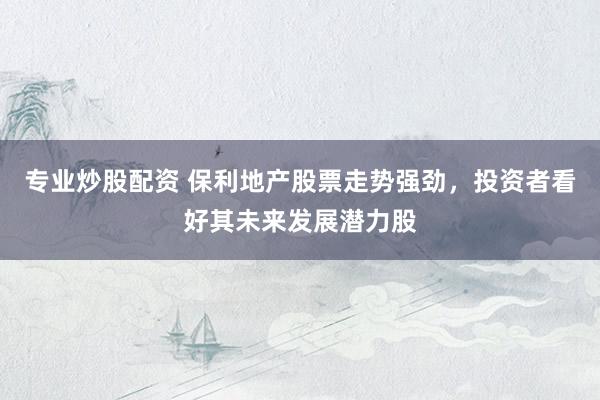 专业炒股配资 保利地产股票走势强劲，投资者看好其未来发展潜力股