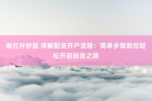 做杠杆炒股 详解配资开户流程：简单步骤助您轻松开启投资之路