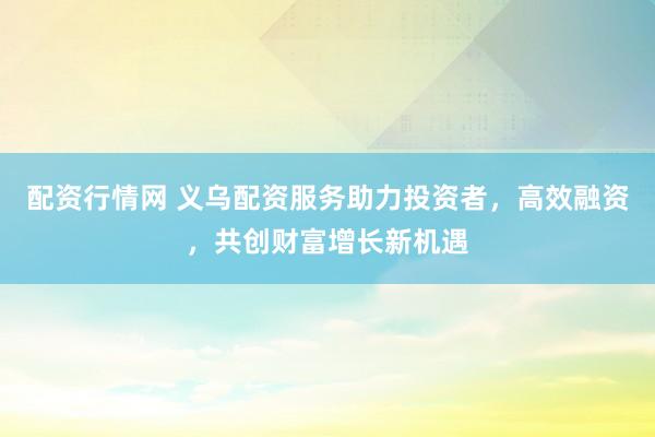 配资行情网 义乌配资服务助力投资者，高效融资，共创财富增长新机遇