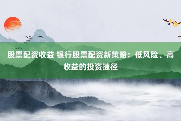股票配资收益 银行股票配资新策略：低风险、高收益的投资捷径