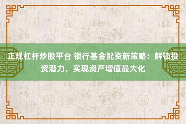 正规杠杆炒股平台 银行基金配资新策略：解锁投资潜力，实现资产增值最大化
