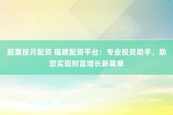 股票按月配资 福建配资平台：专业投资助手，助您实现财富增长新篇章