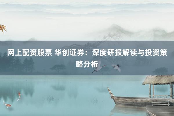 网上配资股票 华创证券：深度研报解读与投资策略分析