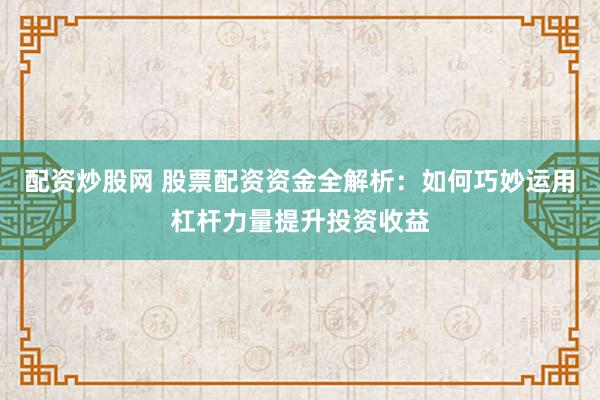 配资炒股网 股票配资资金全解析：如何巧妙运用杠杆力量提升投资收益