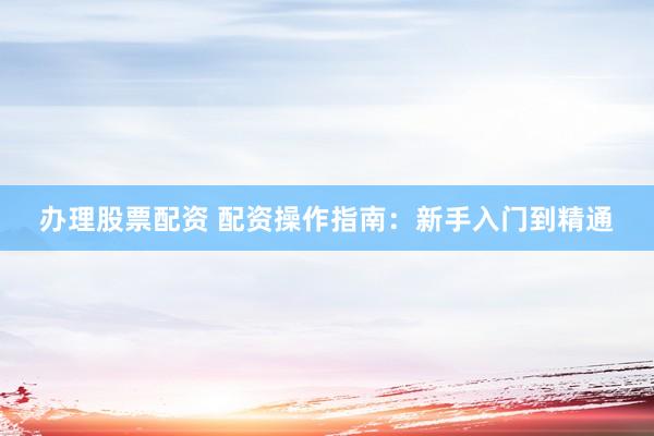 办理股票配资 配资操作指南：新手入门到精通