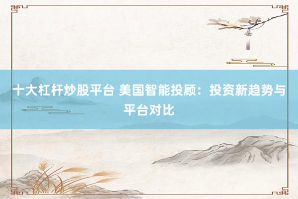 十大杠杆炒股平台 美国智能投顾：投资新趋势与平台对比