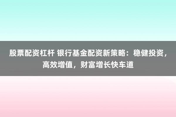 股票配资杠杆 银行基金配资新策略：稳健投资，高效增值，财富增长快车道