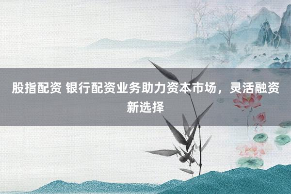 股指配资 银行配资业务助力资本市场，灵活融资新选择
