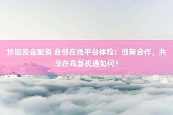 炒股资金配资 合创在线平台体验：创新合作，共享在线新机遇如何？