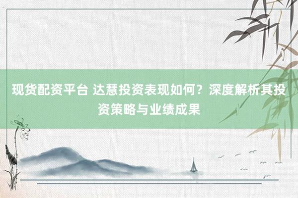 现货配资平台 达慧投资表现如何？深度解析其投资策略与业绩成果