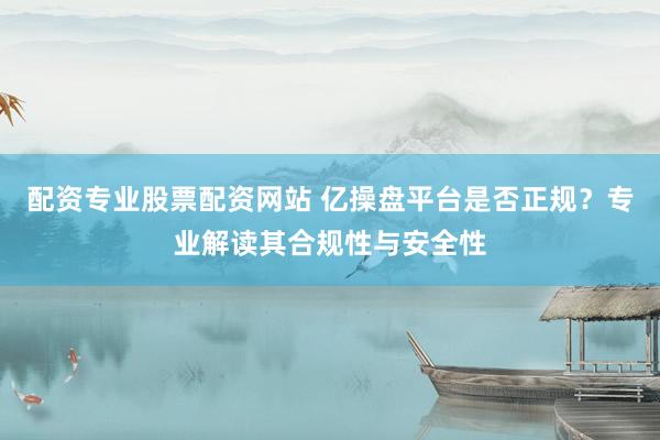 配资专业股票配资网站 亿操盘平台是否正规？专业解读其合规性与安全性