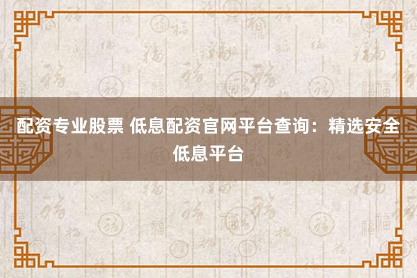 配资专业股票 低息配资官网平台查询：精选安全低息平台