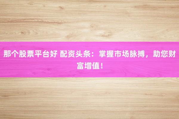 那个股票平台好 配资头条：掌握市场脉搏，助您财富增值！