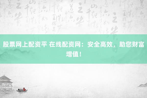 股票网上配资平 在线配资网：安全高效，助您财富增值！