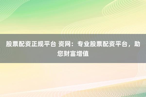 股票配资正规平台 资网：专业股票配资平台，助您财富增值