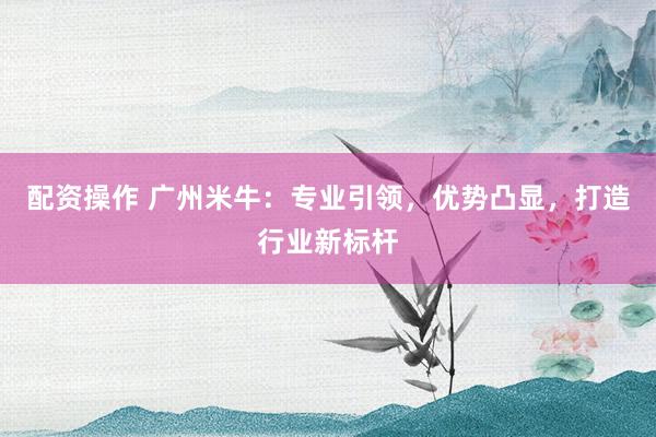配资操作 广州米牛：专业引领，优势凸显，打造行业新标杆